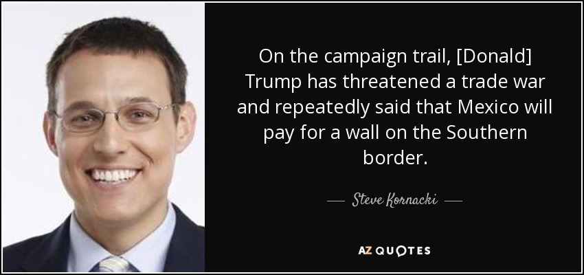 On the campaign trail, [Donald] Trump has threatened a trade war and repeatedly said that Mexico will pay for a wall on the Southern border. - Steve Kornacki
