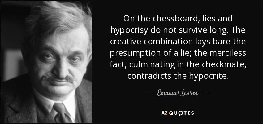 On the chessboard, lies and hypocrisy do not survive long. The creative combination lays bare the presumption of a lie; the merciless fact, culminating in the checkmate, contradicts the hypocrite. - Emanuel Lasker