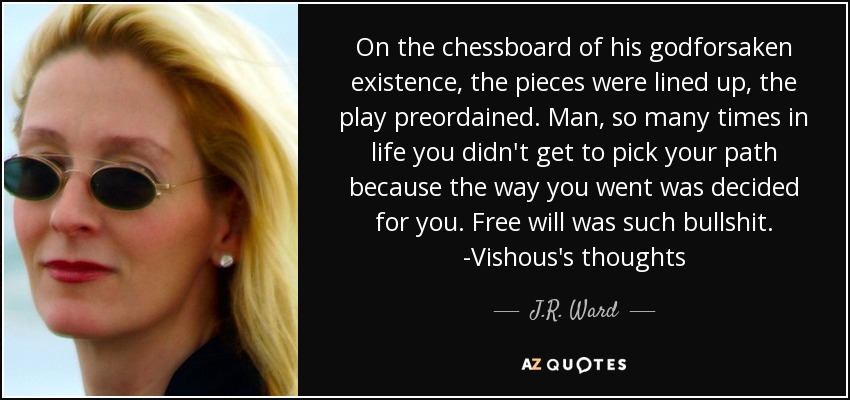 On the chessboard of his godforsaken existence, the pieces were lined up, the play preordained. Man, so many times in life you didn't get to pick your path because the way you went was decided for you. Free will was such bullshit. -Vishous's thoughts - J.R. Ward