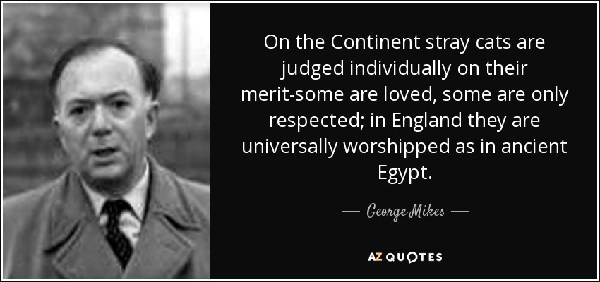 On the Continent stray cats are judged individually on their merit-some are loved, some are only respected; in England they are universally worshipped as in ancient Egypt. - George Mikes