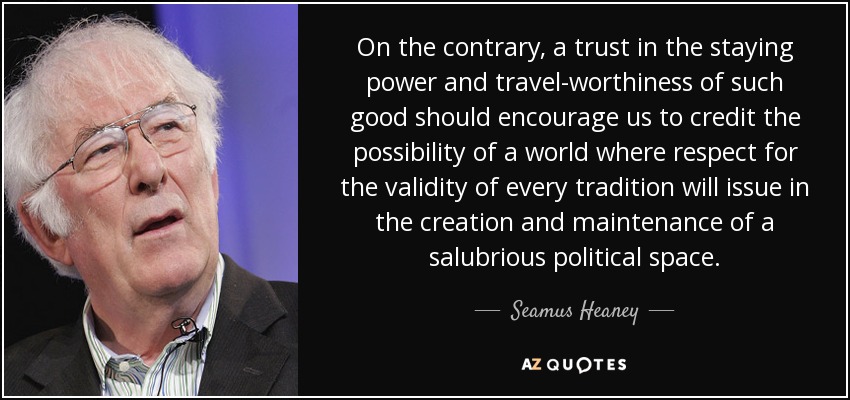 On the contrary, a trust in the staying power and travel-worthiness of such good should encourage us to credit the possibility of a world where respect for the validity of every tradition will issue in the creation and maintenance of a salubrious political space. - Seamus Heaney
