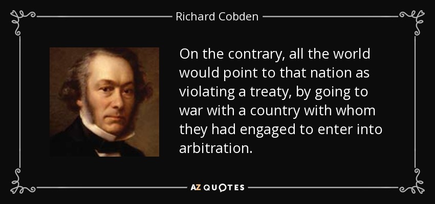 On the contrary, all the world would point to that nation as violating a treaty, by going to war with a country with whom they had engaged to enter into arbitration. - Richard Cobden