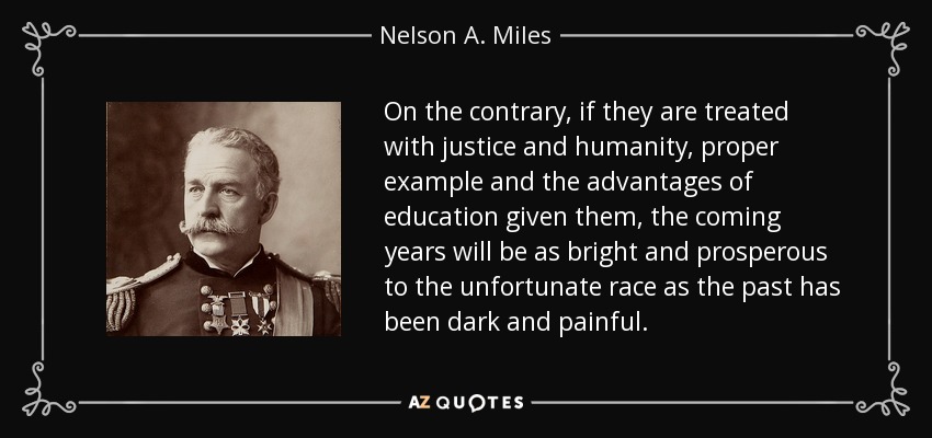 On the contrary, if they are treated with justice and humanity, proper example and the advantages of education given them, the coming years will be as bright and prosperous to the unfortunate race as the past has been dark and painful. - Nelson A. Miles