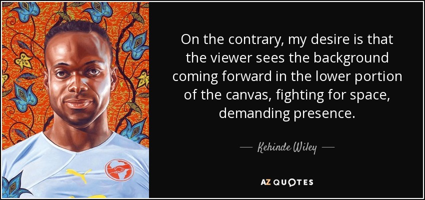 On the contrary, my desire is that the viewer sees the background coming forward in the lower portion of the canvas, fighting for space, demanding presence. - Kehinde Wiley