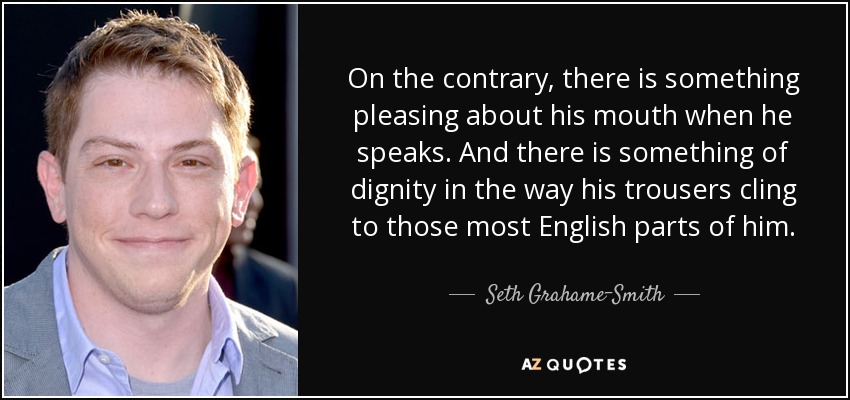 On the contrary, there is something pleasing about his mouth when he speaks. And there is something of dignity in the way his trousers cling to those most English parts of him. - Seth Grahame-Smith