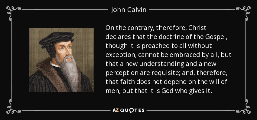 On the contrary, therefore, Christ declares that the doctrine of the Gospel, though it is preached to all without exception, cannot be embraced by all, but that a new understanding and a new perception are requisite; and, therefore, that faith does not depend on the will of men, but that it is God who gives it. - John Calvin