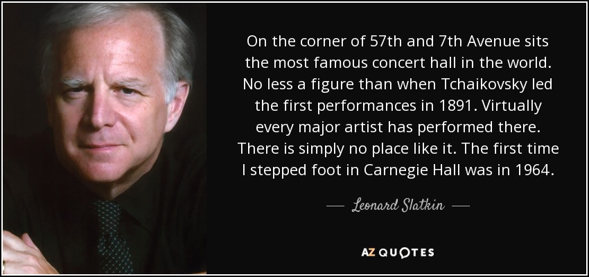 On the corner of 57th and 7th Avenue sits the most famous concert hall in the world. No less a figure than when Tchaikovsky led the first performances in 1891. Virtually every major artist has performed there. There is simply no place like it. The first time I stepped foot in Carnegie Hall was in 1964. - Leonard Slatkin