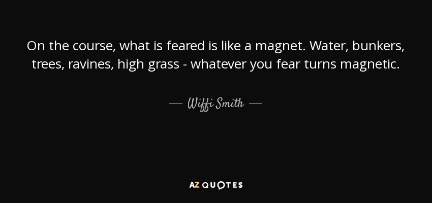 On the course, what is feared is like a magnet. Water, bunkers, trees, ravines, high grass - whatever you fear turns magnetic. - Wiffi Smith
