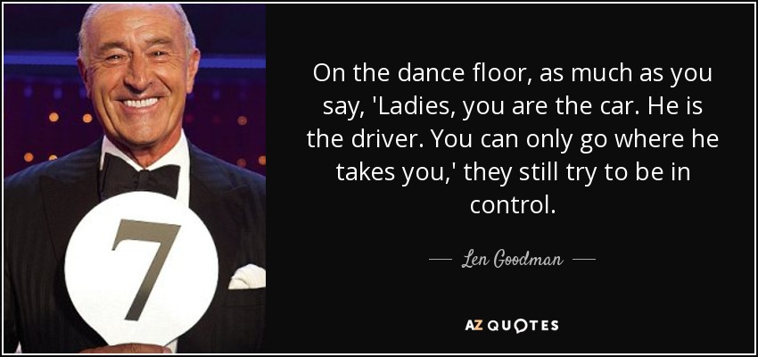 On the dance floor, as much as you say, 'Ladies, you are the car. He is the driver. You can only go where he takes you,' they still try to be in control. - Len Goodman