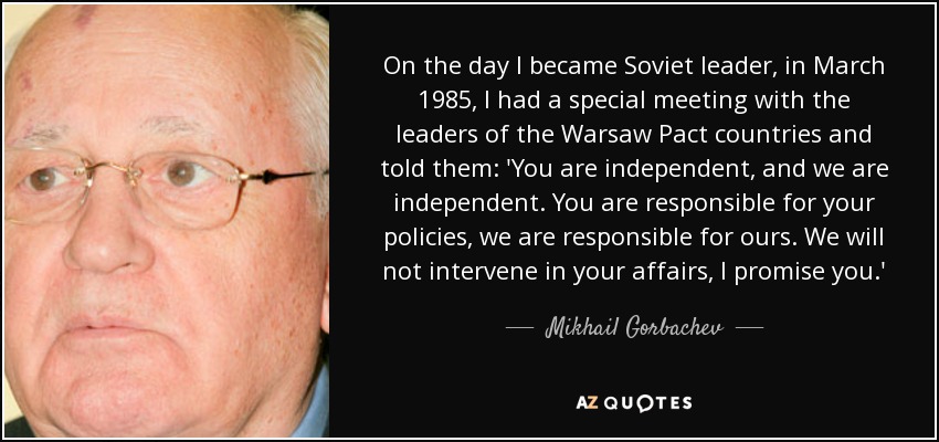 On the day I became Soviet leader, in March 1985, I had a special meeting with the leaders of the Warsaw Pact countries and told them: 'You are independent, and we are independent. You are responsible for your policies, we are responsible for ours. We will not intervene in your affairs, I promise you.' - Mikhail Gorbachev