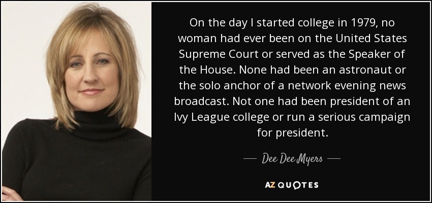 On the day I started college in 1979, no woman had ever been on the United States Supreme Court or served as the Speaker of the House. None had been an astronaut or the solo anchor of a network evening news broadcast. Not one had been president of an Ivy League college or run a serious campaign for president. - Dee Dee Myers