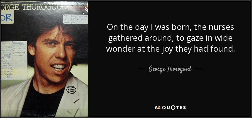 On the day I was born, the nurses gathered around, to gaze in wide wonder at the joy they had found. - George Thorogood