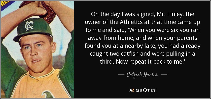 On the day I was signed, Mr. Finley, the owner of the Athletics at that time came up to me and said, 'When you were six you ran away from home, and when your parents found you at a nearby lake, you had already caught two catfish and were pulling in a third. Now repeat it back to me.' - Catfish Hunter