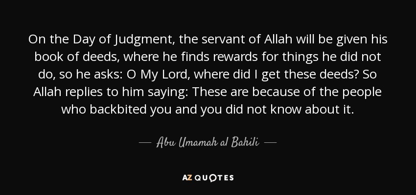 On the Day of Judgment, the servant of Allah will be given his book of deeds, where he finds rewards for things he did not do, so he asks: O My Lord, where did I get these deeds? So Allah replies to him saying: These are because of the people who backbited you and you did not know about it. - Abu Umamah al Bahili