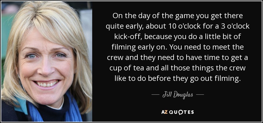 On the day of the game you get there quite early, about 10 o'clock for a 3 o'clock kick-off, because you do a little bit of filming early on. You need to meet the crew and they need to have time to get a cup of tea and all those things the crew like to do before they go out filming. - Jill Douglas
