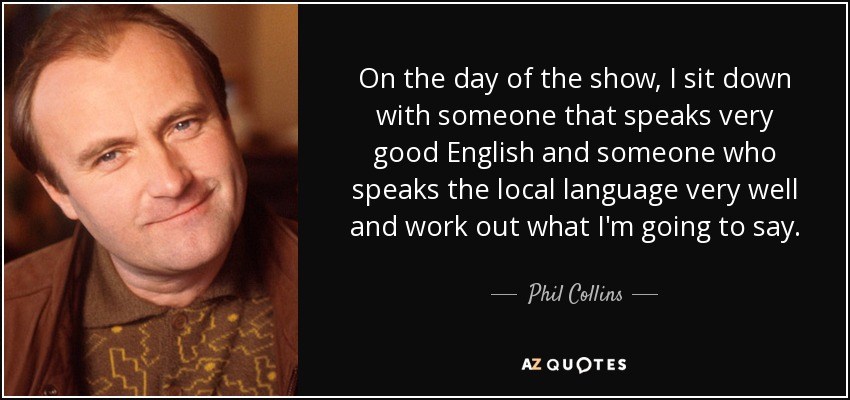 On the day of the show, I sit down with someone that speaks very good English and someone who speaks the local language very well and work out what I'm going to say. - Phil Collins