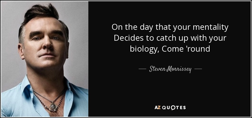 On the day that your mentality Decides to catch up with your biology, Come 'round - Steven Morrissey