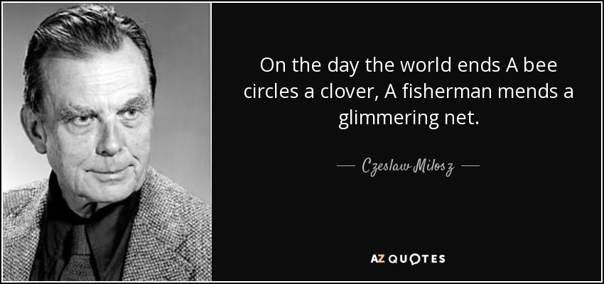 On the day the world ends A bee circles a clover, A fisherman mends a glimmering net. - Czeslaw Milosz