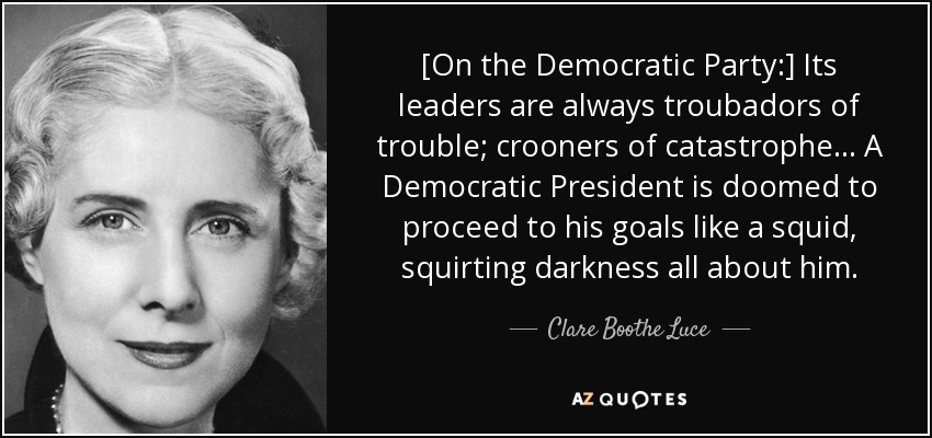[On the Democratic Party:] Its leaders are always troubadors of trouble; crooners of catastrophe ... A Democratic President is doomed to proceed to his goals like a squid, squirting darkness all about him. - Clare Boothe Luce