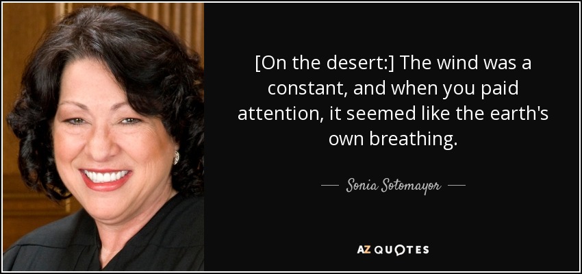 [On the desert:] The wind was a constant, and when you paid attention, it seemed like the earth's own breathing. - Sonia Sotomayor