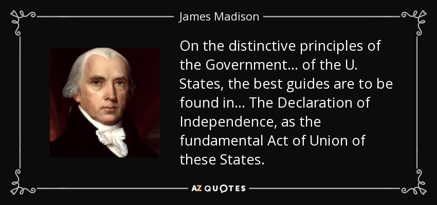 On the distinctive principles of the Government ... of the U. States, the best guides are to be found in ... The Declaration of Independence, as the fundamental Act of Union of these States. - James Madison