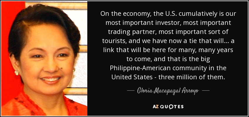 On the economy, the U.S. cumulatively is our most important investor, most important trading partner, most important sort of tourists, and we have now a tie that will... a link that will be here for many, many years to come, and that is the big Philippine-American community in the United States - three million of them. - Gloria Macapagal Arroyo