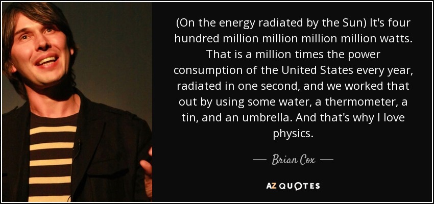 (On the energy radiated by the Sun) It's four hundred million million million million watts. That is a million times the power consumption of the United States every year, radiated in one second, and we worked that out by using some water, a thermometer, a tin, and an umbrella. And that's why I love physics. - Brian Cox