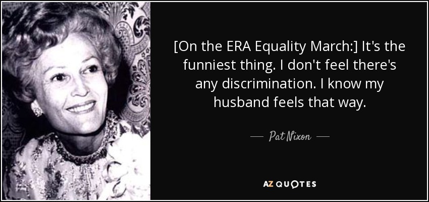 [On the ERA Equality March:] It's the funniest thing. I don't feel there's any discrimination. I know my husband feels that way. - Pat Nixon