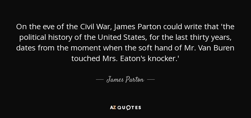 On the eve of the Civil War, James Parton could write that 'the political history of the United States, for the last thirty years, dates from the moment when the soft hand of Mr. Van Buren touched Mrs. Eaton's knocker.' - James Parton