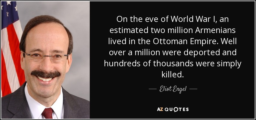 On the eve of World War I, an estimated two million Armenians lived in the Ottoman Empire. Well over a million were deported and hundreds of thousands were simply killed. - Eliot Engel