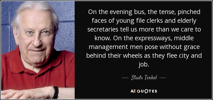 On the evening bus, the tense, pinched faces of young file clerks and elderly secretaries tell us more than we care to know. On the expressways, middle management men pose without grace behind their wheels as they flee city and job. - Studs Terkel
