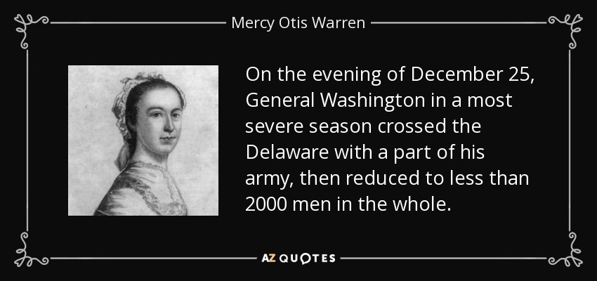 On the evening of December 25, General Washington in a most severe season crossed the Delaware with a part of his army, then reduced to less than 2000 men in the whole. - Mercy Otis Warren