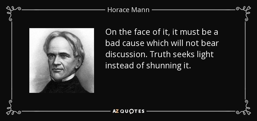 On the face of it, it must be a bad cause which will not bear discussion. Truth seeks light instead of shunning it. - Horace Mann