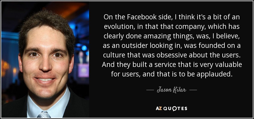 On the Facebook side, I think it's a bit of an evolution, in that that company, which has clearly done amazing things, was, I believe, as an outsider looking in, was founded on a culture that was obsessive about the users. And they built a service that is very valuable for users, and that is to be applauded. - Jason Kilar