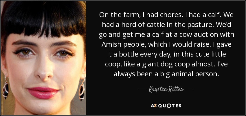 On the farm, I had chores. I had a calf. We had a herd of cattle in the pasture. We'd go and get me a calf at a cow auction with Amish people, which I would raise. I gave it a bottle every day, in this cute little coop, like a giant dog coop almost. I've always been a big animal person. - Krysten Ritter