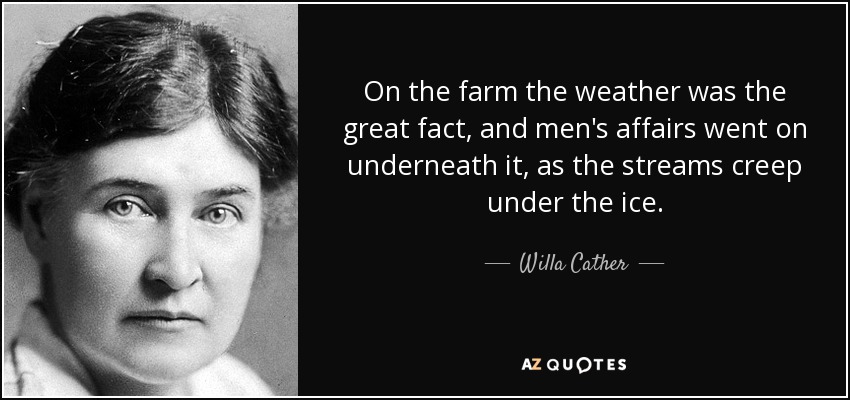 On the farm the weather was the great fact, and men's affairs went on underneath it, as the streams creep under the ice. - Willa Cather