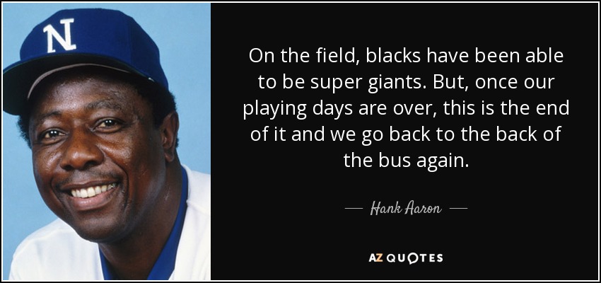 On the field, blacks have been able to be super giants. But, once our playing days are over, this is the end of it and we go back to the back of the bus again. - Hank Aaron