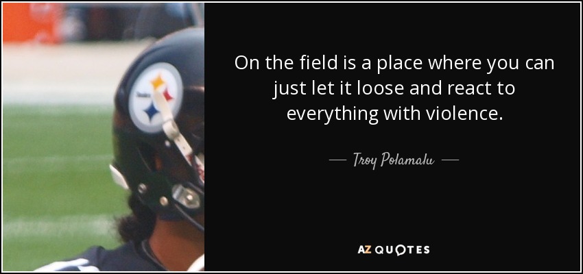 On the field is a place where you can just let it loose and react to everything with violence. - Troy Polamalu