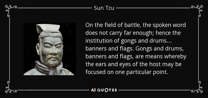 On the field of battle, the spoken word does not carry far enough; hence the institution of gongs and drums... banners and flags. Gongs and drums, banners and flags, are means whereby the ears and eyes of the host may be focused on one particular point. - Sun Tzu