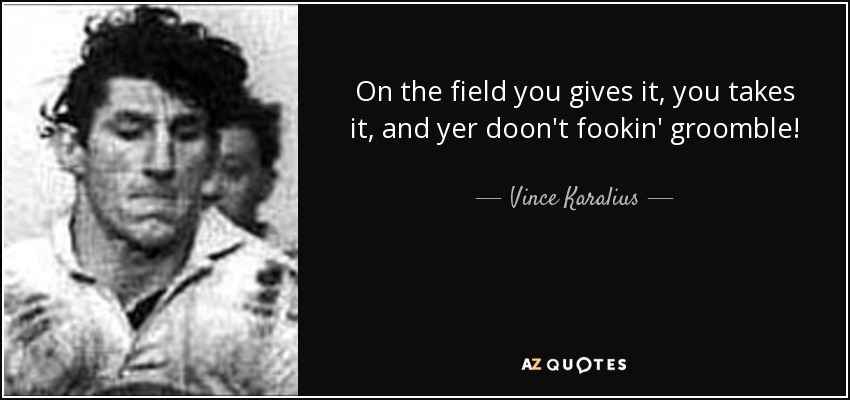 On the field you gives it, you takes it, and yer doon't fookin' groomble! - Vince Karalius