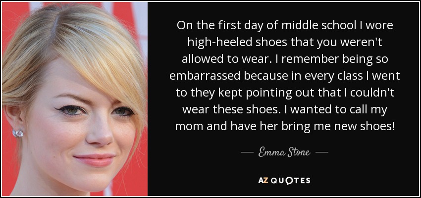 On the first day of middle school I wore high-heeled shoes that you weren't allowed to wear. I remember being so embarrassed because in every class I went to they kept pointing out that I couldn't wear these shoes. I wanted to call my mom and have her bring me new shoes! - Emma Stone