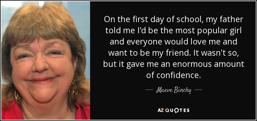 On the first day of school, my father told me I'd be the most popular girl and everyone would love me and want to be my friend. It wasn't so, but it gave me an enormous amount of confidence. - Maeve Binchy
