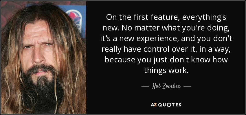 On the first feature, everything's new. No matter what you're doing, it's a new experience, and you don't really have control over it, in a way, because you just don't know how things work. - Rob Zombie
