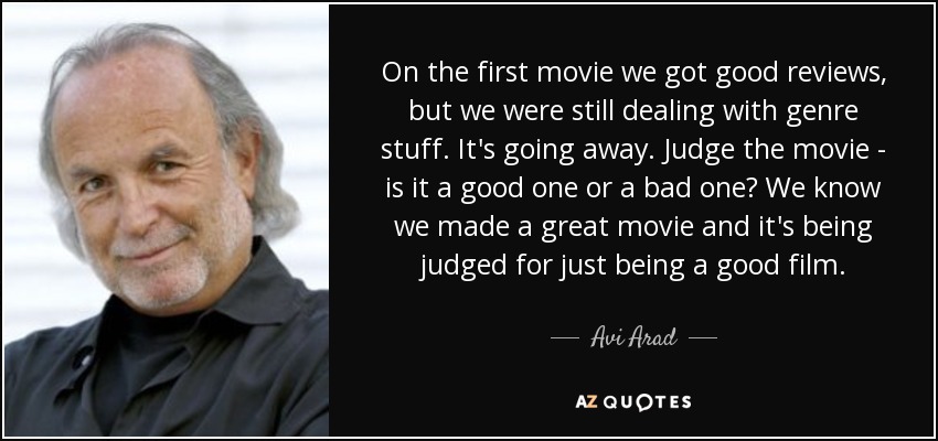 On the first movie we got good reviews, but we were still dealing with genre stuff. It's going away. Judge the movie - is it a good one or a bad one? We know we made a great movie and it's being judged for just being a good film. - Avi Arad
