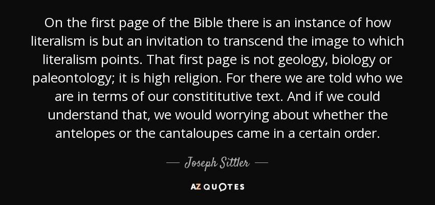 On the first page of the Bible there is an instance of how literalism is but an invitation to transcend the image to which literalism points. That first page is not geology, biology or paleontology; it is high religion. For there we are told who we are in terms of our constititutive text. And if we could understand that, we would worrying about whether the antelopes or the cantaloupes came in a certain order. - Joseph Sittler