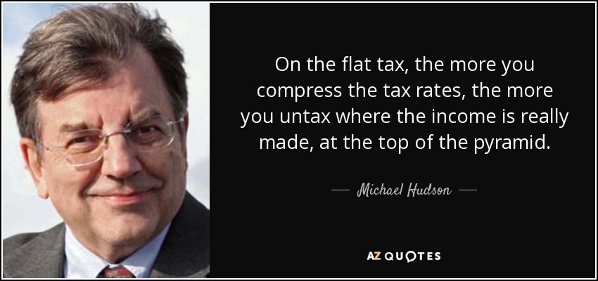 On the flat tax, the more you compress the tax rates, the more you untax where the income is really made, at the top of the pyramid. - Michael Hudson