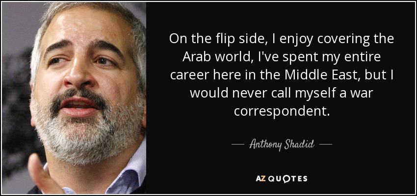 On the flip side, I enjoy covering the Arab world, I've spent my entire career here in the Middle East, but I would never call myself a war correspondent. - Anthony Shadid