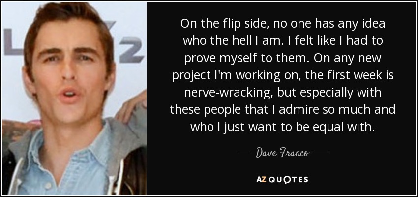 On the flip side, no one has any idea who the hell I am. I felt like I had to prove myself to them. On any new project I'm working on, the first week is nerve-wracking, but especially with these people that I admire so much and who I just want to be equal with. - Dave Franco