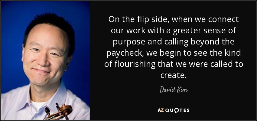 On the flip side, when we connect our work with a greater sense of purpose and calling beyond the paycheck, we begin to see the kind of flourishing that we were called to create. - David Kim