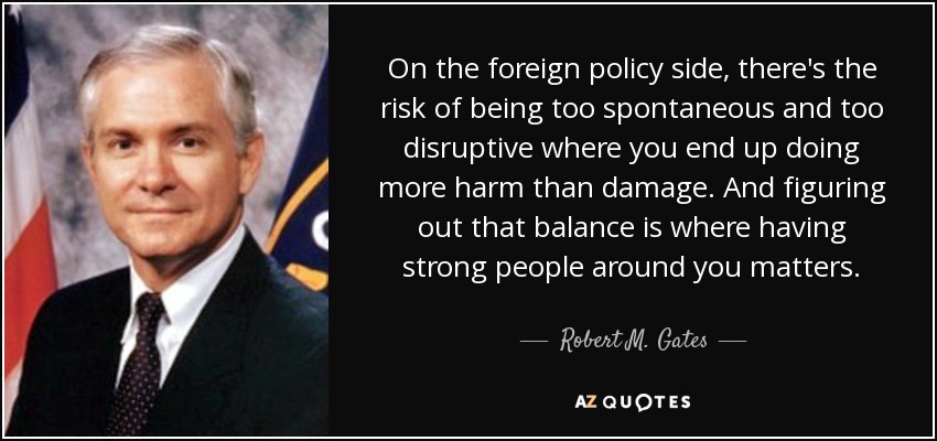 On the foreign policy side, there's the risk of being too spontaneous and too disruptive where you end up doing more harm than damage. And figuring out that balance is where having strong people around you matters. - Robert M. Gates